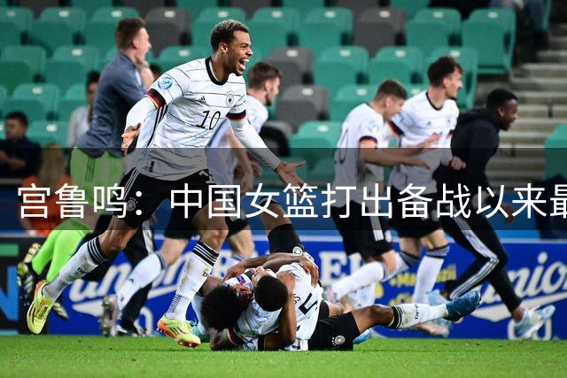 宫鲁鸣：中国女篮打出备战以来最好一场比赛